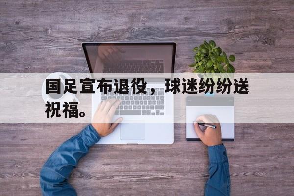 国足宣布退役，球迷纷纷送祝福。