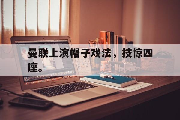 曼联上演帽子戏法,技惊四座。 曼联上演帽子戏法,技惊四座。