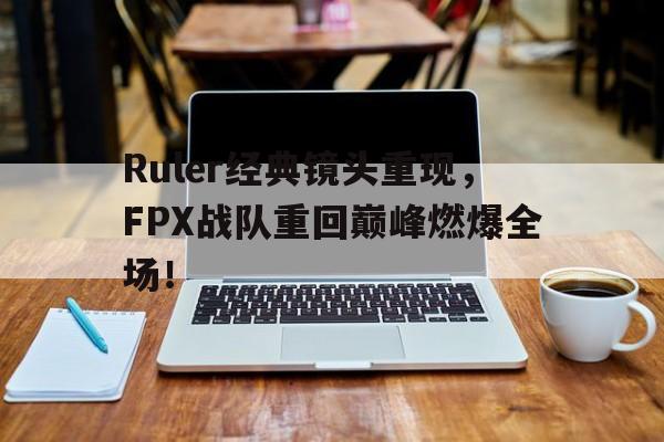 Ruler经典镜头重现，FPX战队重回巅峰燃爆全场！