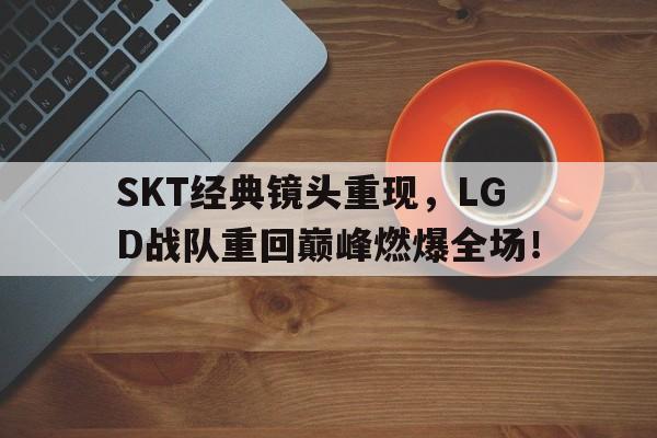 SKT经典镜头重现，LGD战队重回巅峰燃爆全场！