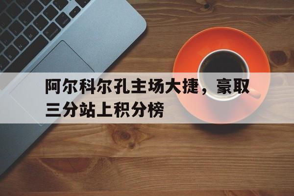 阿尔科尔孔主场大捷，豪取三分站上积分榜