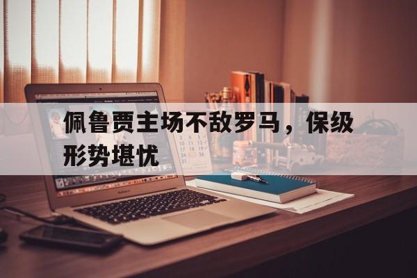 佩鲁贾主场不敌罗马，保级形势堪忧