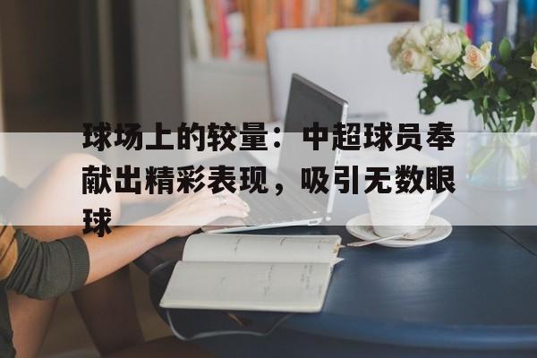 IM电竞APP-球场上的较量：中超球员奉献出精彩表现，吸引无数眼球